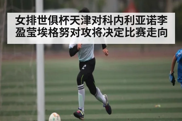 女排世俱杯天津对科内利亚诺李盈莹埃格努对攻将决定比赛走向 - kaiyun
