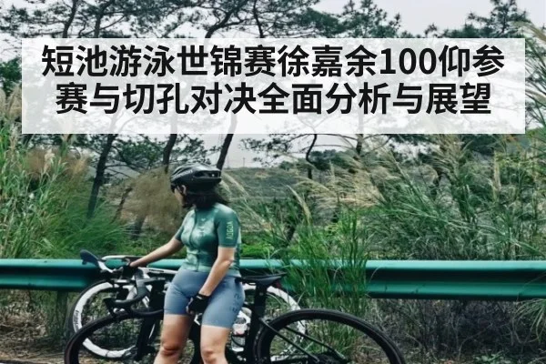 短池游泳世锦赛徐嘉余100仰参赛与切孔对决全面分析与展望 - kaiyun
