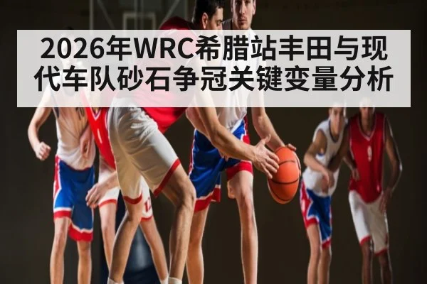 2026年WRC希腊站丰田与现代车队砂石争冠关键变量分析