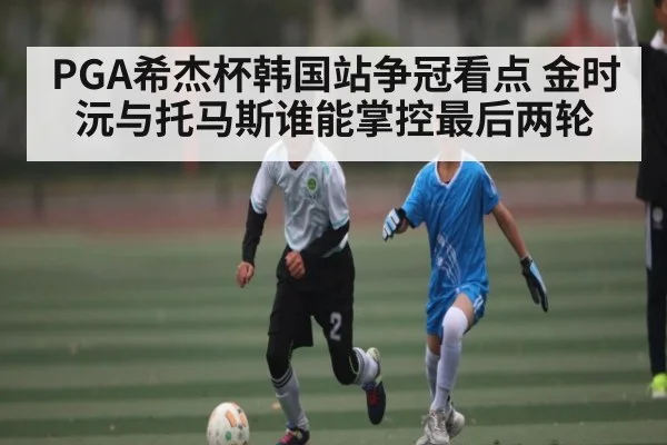 PGA希杰杯韩国站争冠看点 金时沅与托马斯谁能掌控最后两轮 - kaiyun